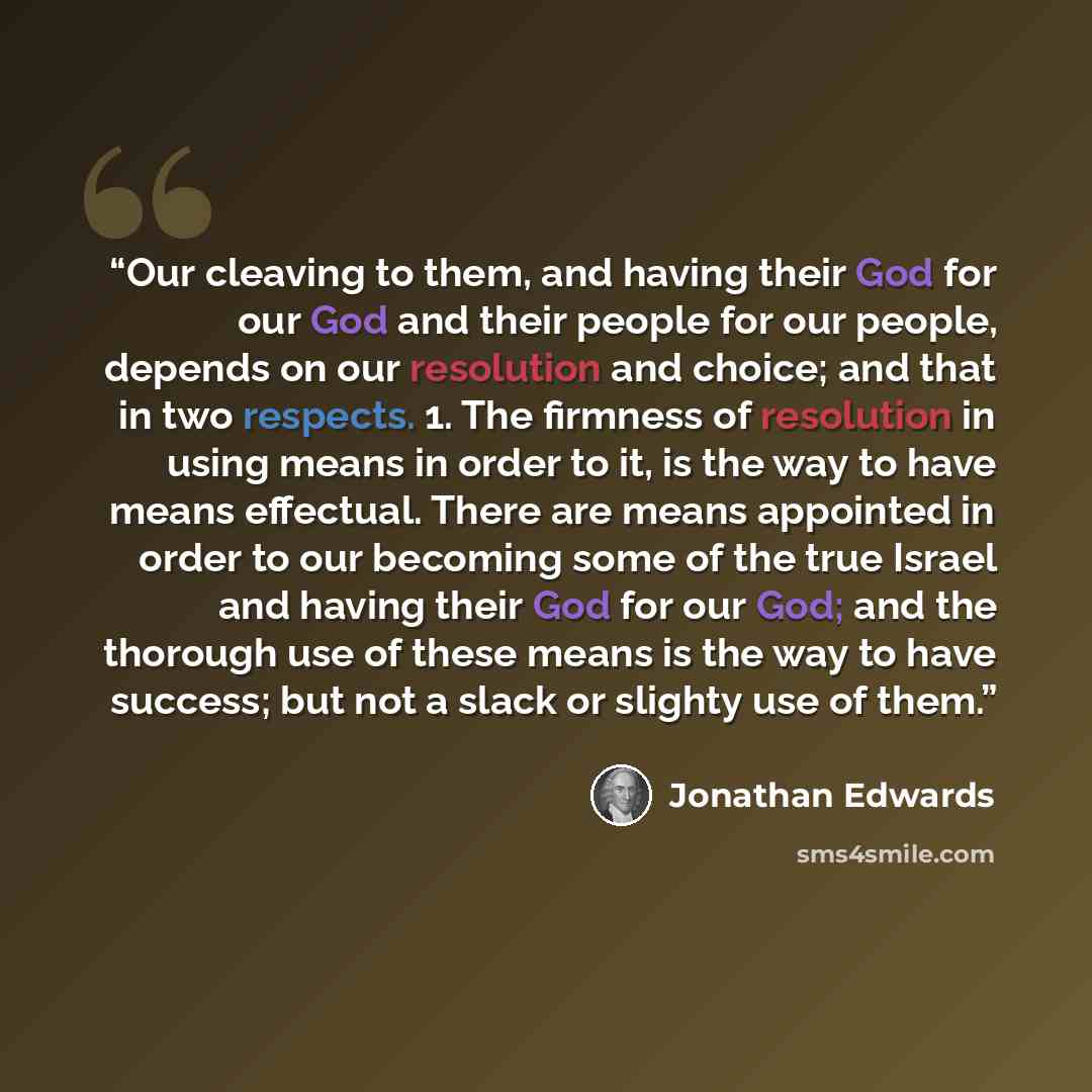 “Our cleaving to them, and having their God for our God and their people for our people, depends on our resolution and choice; and that in two respects. 1. The firmness of resolution in using means in order to it, is the way to have means effectual. There are means appointed in order to our…” quote by Jonathan Edwards