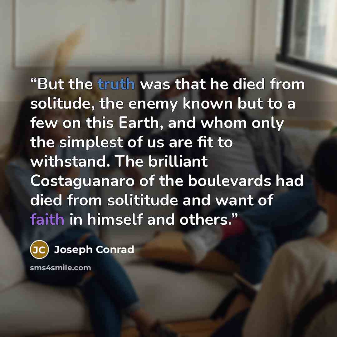 “But the truth was that he died from solitude, the enemy known but to a few on this Earth, and whom only the simplest of us are fit to withstand. The brilliant Costaguanaro of the boulevards had died from solititude and want of faith in himself and others.” quote by Joseph Conrad