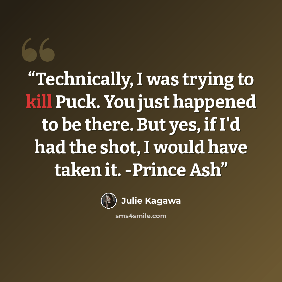 “Technically, I was trying to kill Puck. You just happened to be there. But yes, if I'd had the shot, I would have taken it. -Prince Ash” quote by Julie Kagawa