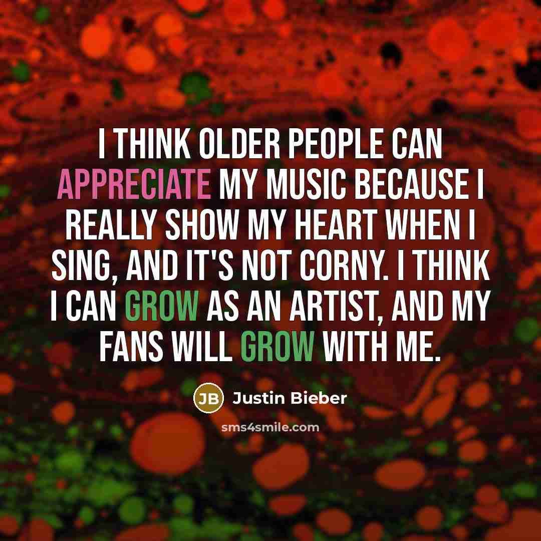 “I think older people can appreciate my music because I really show my heart when I sing, and it's not corny. I think I can grow as an artist, and my fans will grow with me.” quote by Justin Bieber