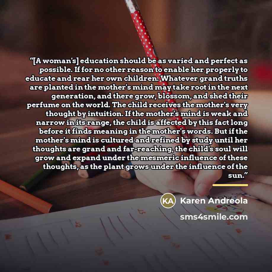 “[A woman's] education should be as varied and perfect as possible. If for no other reason to enable her properly to educate and rear her own children. Whatever grand truths are planted in the mother's mind may take root in the next generation, and there grow, blossom, and shed their perfume on the…” quote by Karen Andreola