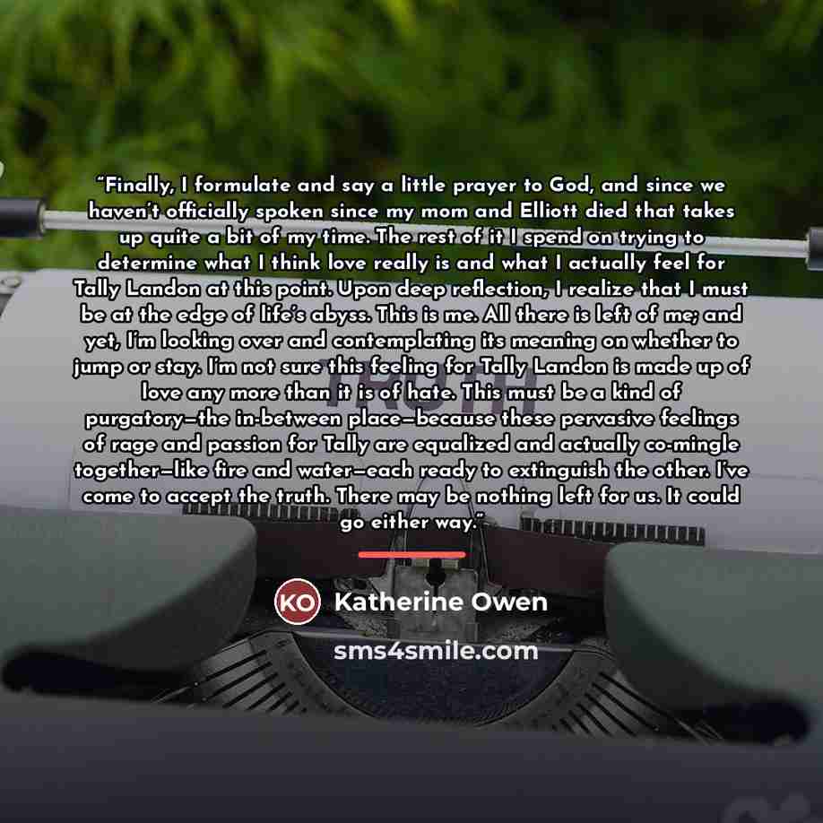 “Finally, I formulate and say a little prayer to God, and since we haven’t officially spoken since my mom and Elliott died that takes up quite a bit of my time. The rest of it I spend on trying to determine what I think love really is and what I actually feel for Tally Landon at this point. Upon…” quote by Katherine Owen