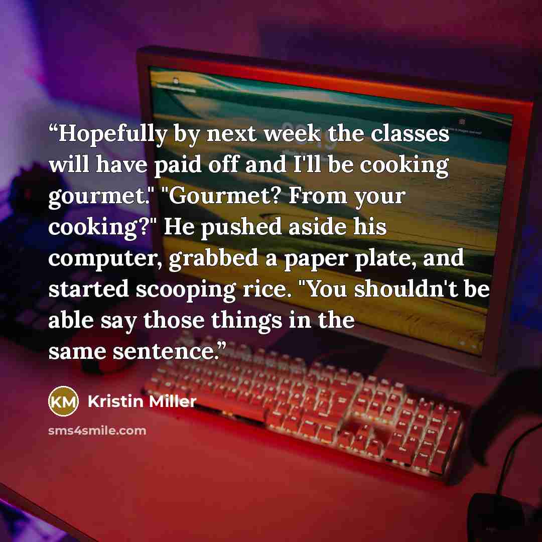 “Hopefully by next week the classes will have paid off and I'll be cooking gourmet." "Gourmet? From your cooking?" He pushed aside his computer, grabbed a paper plate, and started scooping rice. "You shouldn't be able say those things in the same sentence.” quote by Kristin Miller