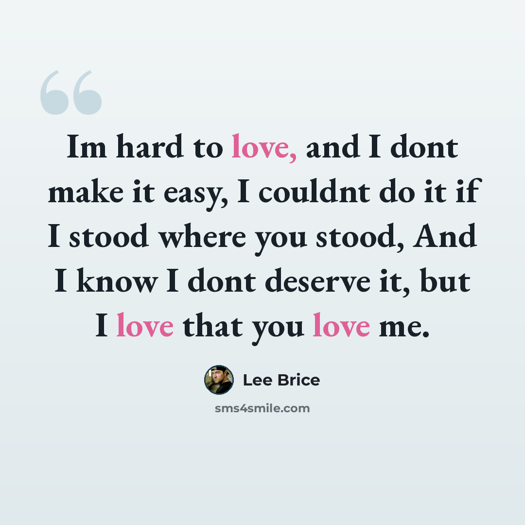 “Im hard to love, and I dont make it easy, I couldnt do it if I stood where you stood, And I know I dont deserve it, but I love that you love me.” quote by Lee Brice