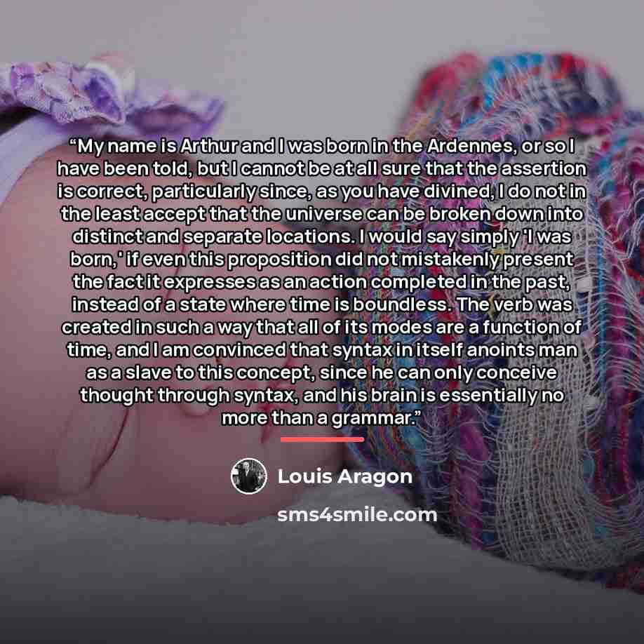 “My name is Arthur and I was born in the Ardennes, or so I have been told, but I cannot be at all sure that the assertion is correct, particularly since, as you have divined, I do not in the least accept that the universe can be broken down into distinct and separate locations. I would say simply…” quote by Louis Aragón