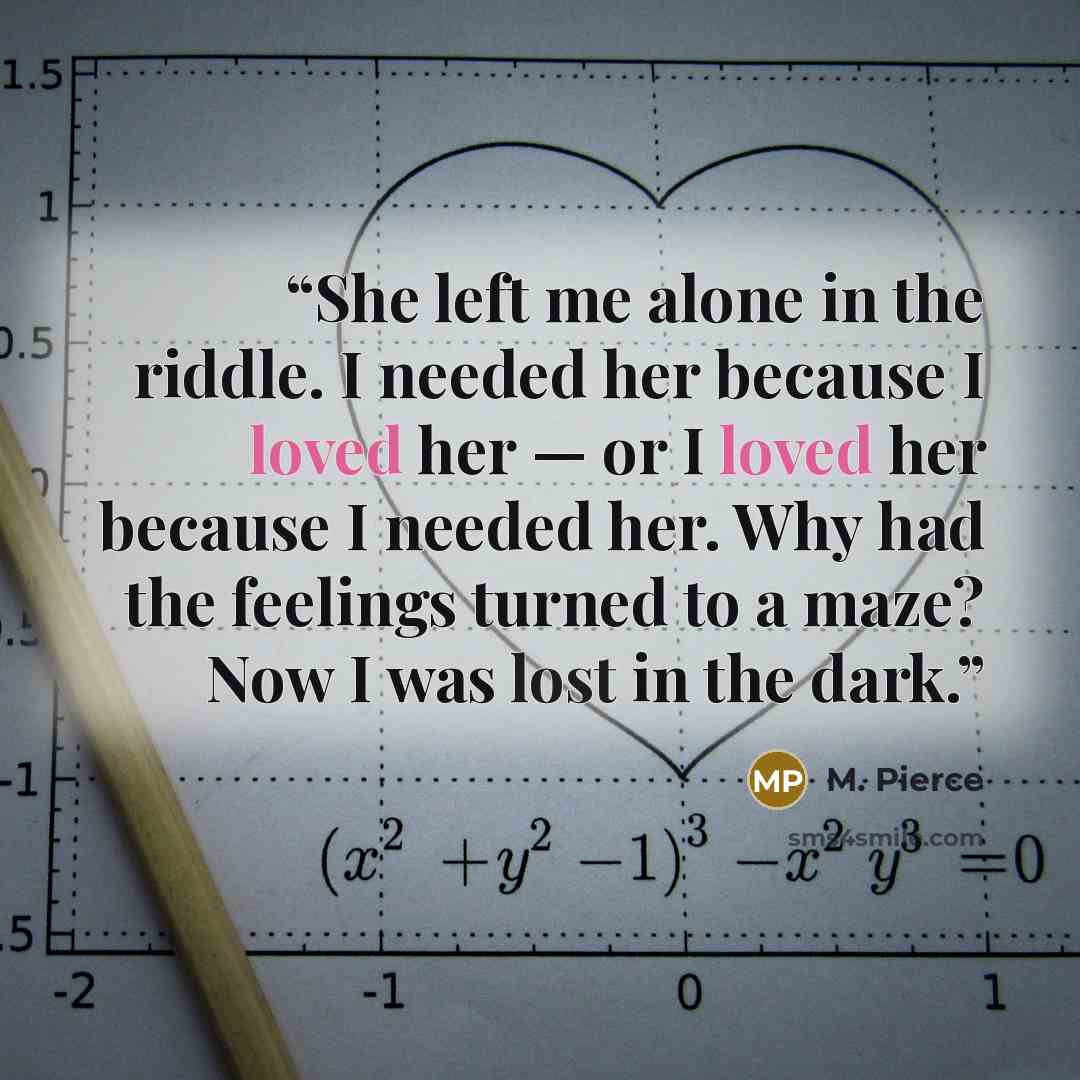 “She left me alone in the riddle. I needed her because I loved her — or I loved her because I needed her. Why had the feelings turned to a maze? Now I was lost in the dark.” quote by M. Pierce