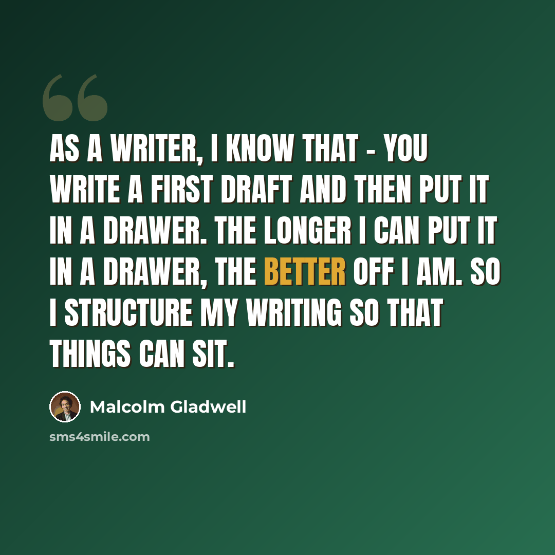 “As a writer, I know that - you write a first draft and then put it in a drawer. The longer I can put it in a drawer, the better off I am. So I structure my writing so that things can sit.” quote by Malcolm Gladwell