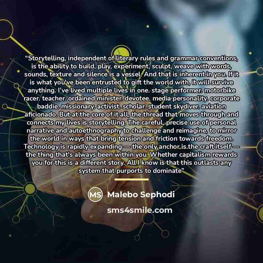 “Storytelling, independent of literary rules and grammar conventions, is the ability to build, play, experiment, sculpt, weave with words, sounds, texture and silence is a vessel. And that is inherent in you. If it is what you've been entrusted to gift the world with, it will survive anything. I’ve…” quote by Malebo Sephodi