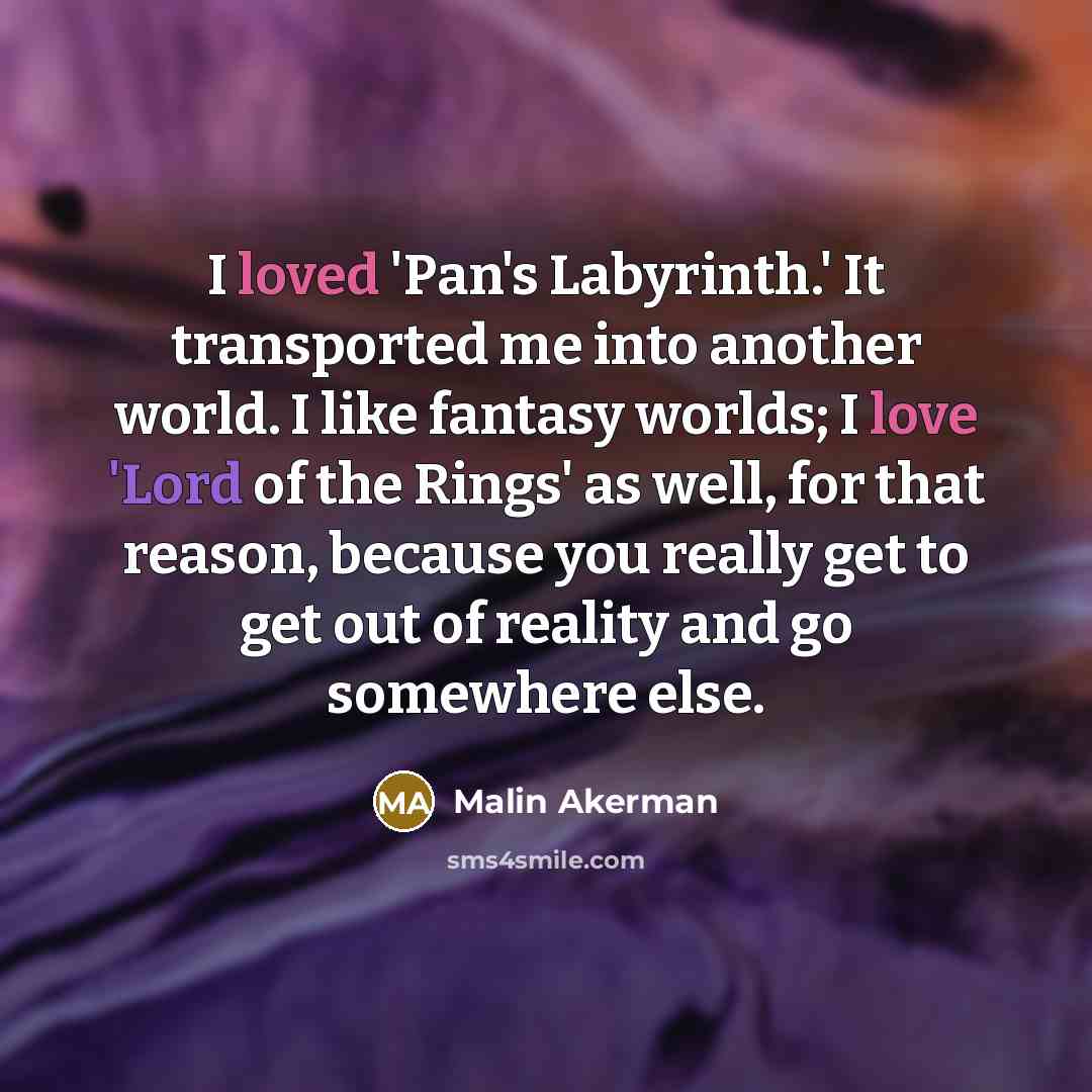 “I loved 'Pan's Labyrinth.' It transported me into another world. I like fantasy worlds; I love 'Lord of the Rings' as well, for that reason, because you really get to get out of reality and go somewhere else.” quote by Malin Akerman