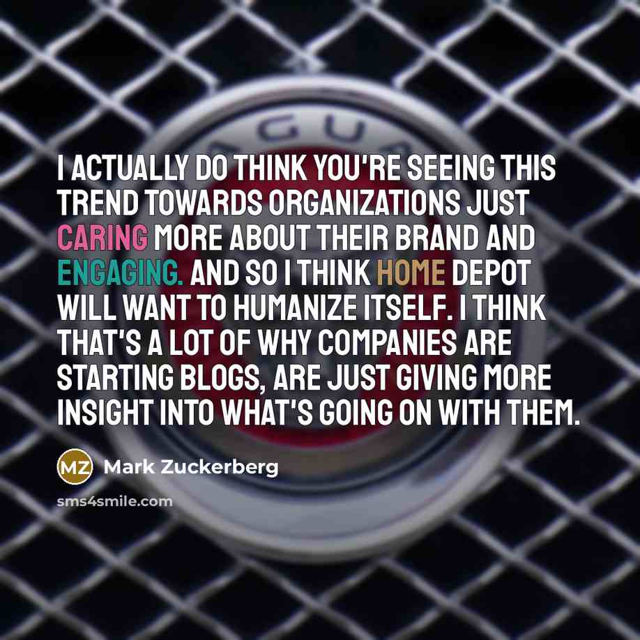 “I actually do think you're seeing this trend towards organizations just caring more about their brand and engaging. And so I think Home Depot will want to humanize itself. I think that's a lot of why companies are starting blogs, are just giving more insight into what's going on with them.” quote by Mark Zuckerberg