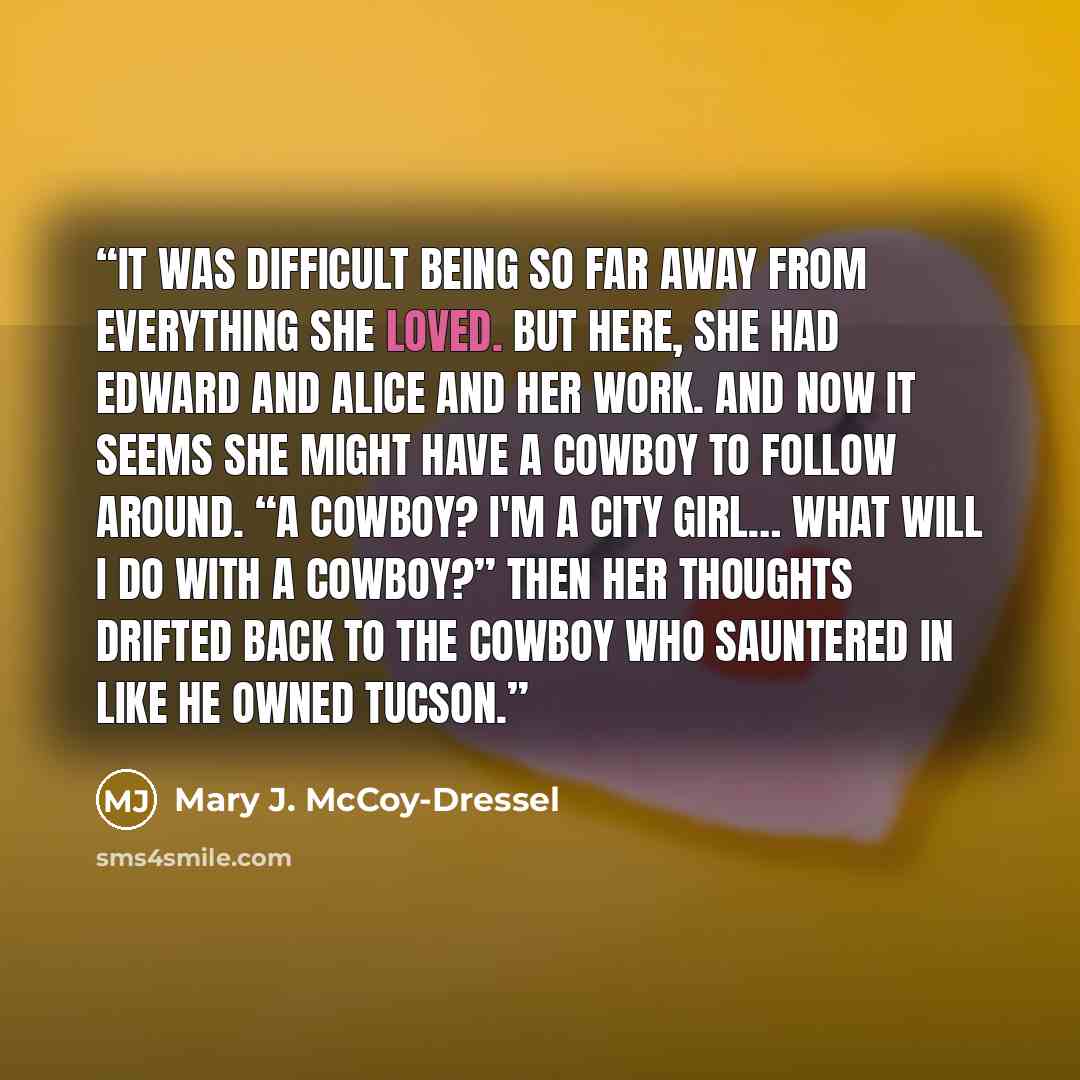 “It was difficult being so far away from everything she loved. But here, she had Edward and Alice and her work. And now it seems she might have a cowboy to follow around. “A cowboy? I'm a city girl… What will I do with a cowboy?” Then her thoughts drifted back to the cowboy who sauntered in like he…” quote by Mary J. McCoy-Dressel