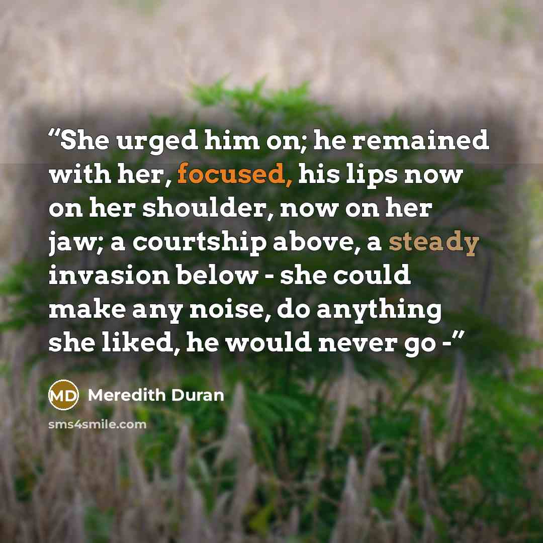 “She urged him on; he remained with her, focused, his lips now on her shoulder, now on her jaw; a courtship above, a steady invasion below - she could make any noise, do anything she liked, he would never go -” quote by Meredith Duran