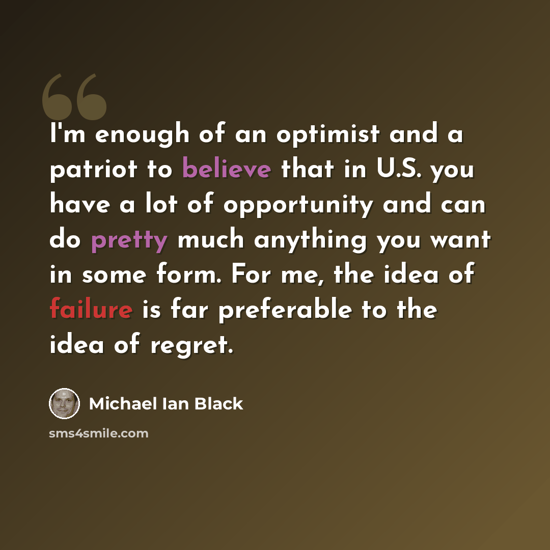 “I'm enough of an optimist and a patriot to believe that in U.S. you have a lot of opportunity and can do pretty much anything you want in some form. For me, the idea of failure is far preferable to the idea of regret.” quote by Michael Ian Black