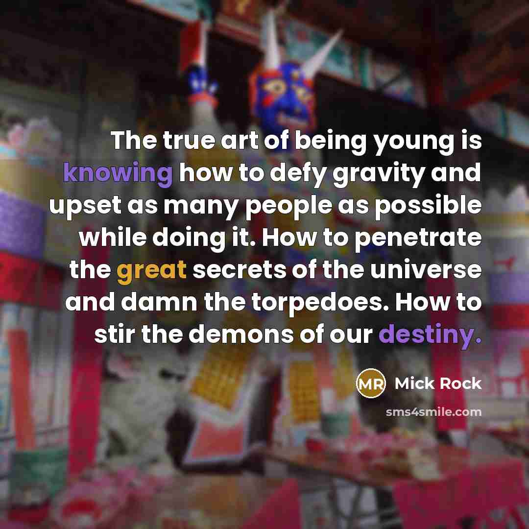 “The true art of being young is knowing how to defy gravity and upset as many people as possible while doing it. How to penetrate the great secrets of the universe and damn the torpedoes. How to stir the demons of our destiny.” quote by Mick Rock