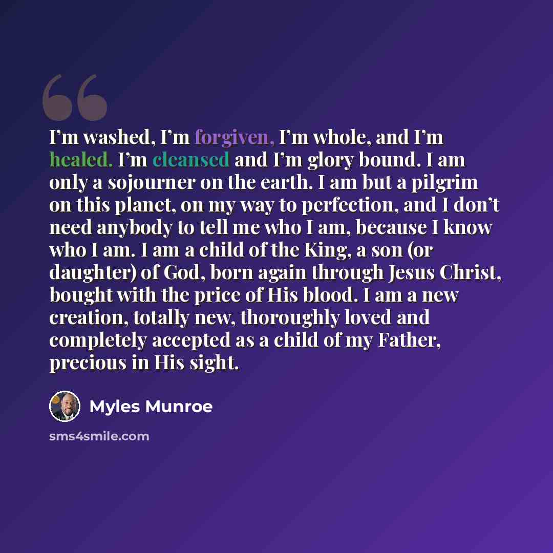 “I’m washed, I’m forgiven, I’m whole, and I’m healed. I’m cleansed and I’m glory bound. I am only a sojourner on the earth. I am but a pilgrim on this planet, on my way to perfection, and I don’t need anybody to tell me who I am, because I know who I am. I am a child of the King, a son (or…” quote by Myles Munroe