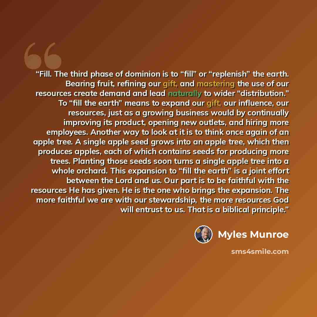 “Fill. The third phase of dominion is to “fill” or “replenish” the earth. Bearing fruit, refining our gift, and mastering the use of our resources create demand and lead naturally to wider “distribution.” To “fill the earth” means to expand our gift, our influence, our resources, just as a growing…” quote by Myles Munroe