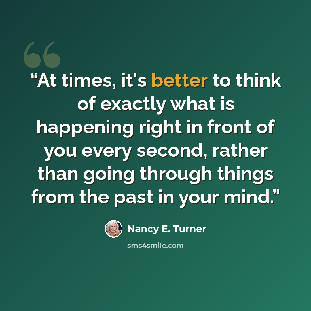 “At times, it's better to think of exactly what is happening right in front of you every second, rather than going through things from the past in your mind.” quote by Nancy E. Turner