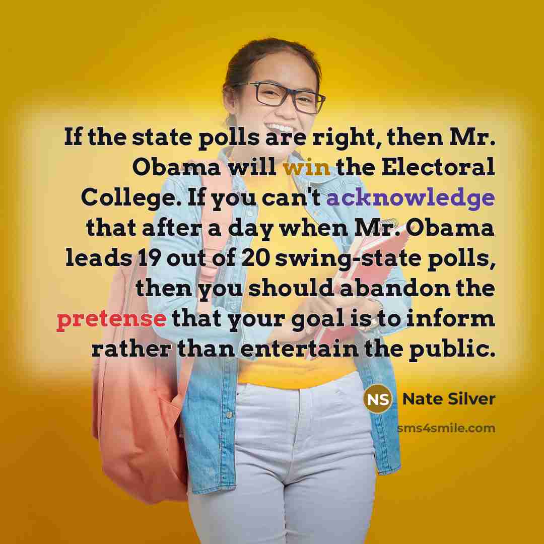 “If the state polls are right, then Mr. Obama will win the Electoral College. If you can't acknowledge that after a day when Mr. Obama leads 19 out of 20 swing-state polls, then you should abandon the pretense that your goal is to inform rather than entertain the public.” quote by Nate Silver