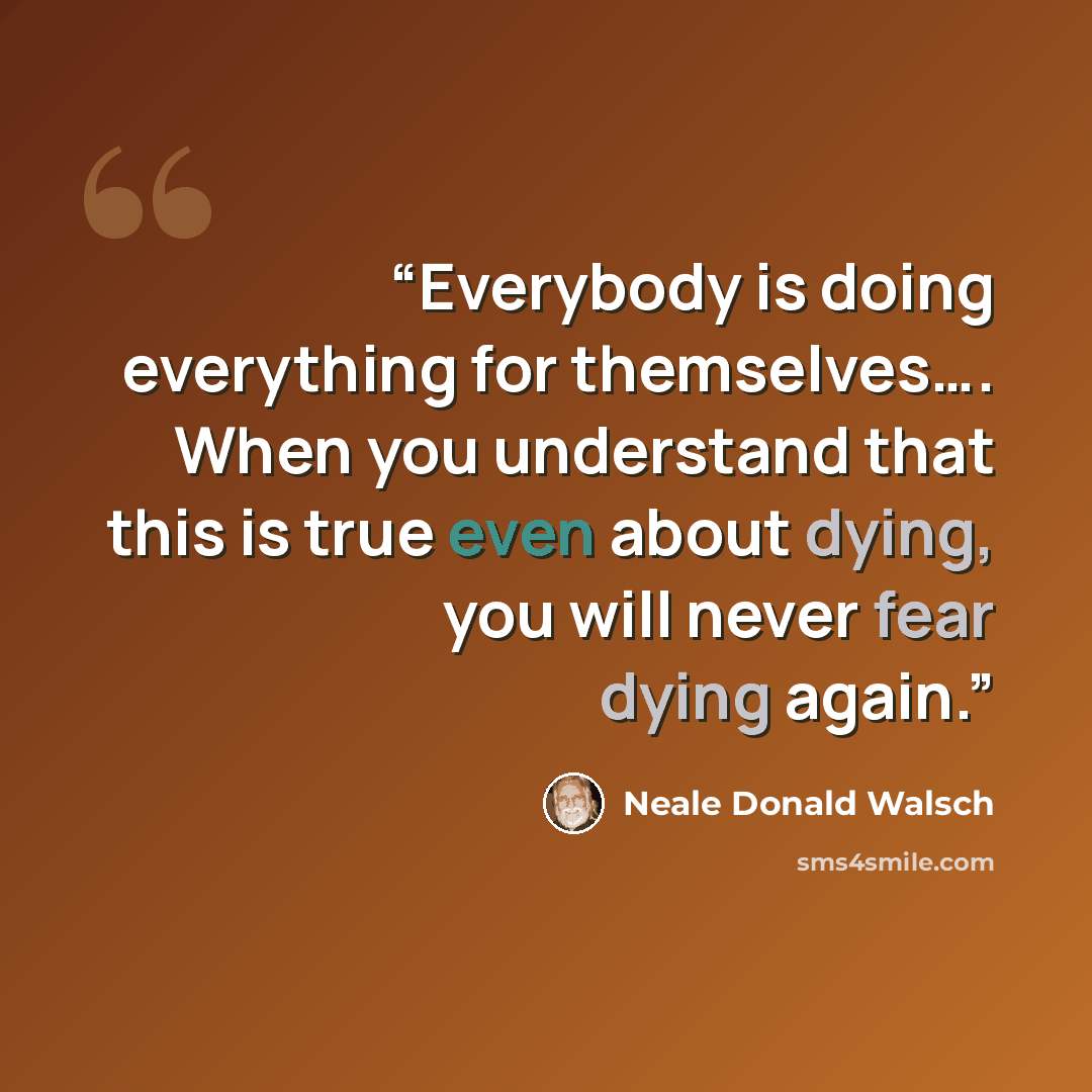 “Everybody is doing everything for themselves…. When you understand that this is true even about dying, you will never fear dying again.” quote by Neale Donald Walsch