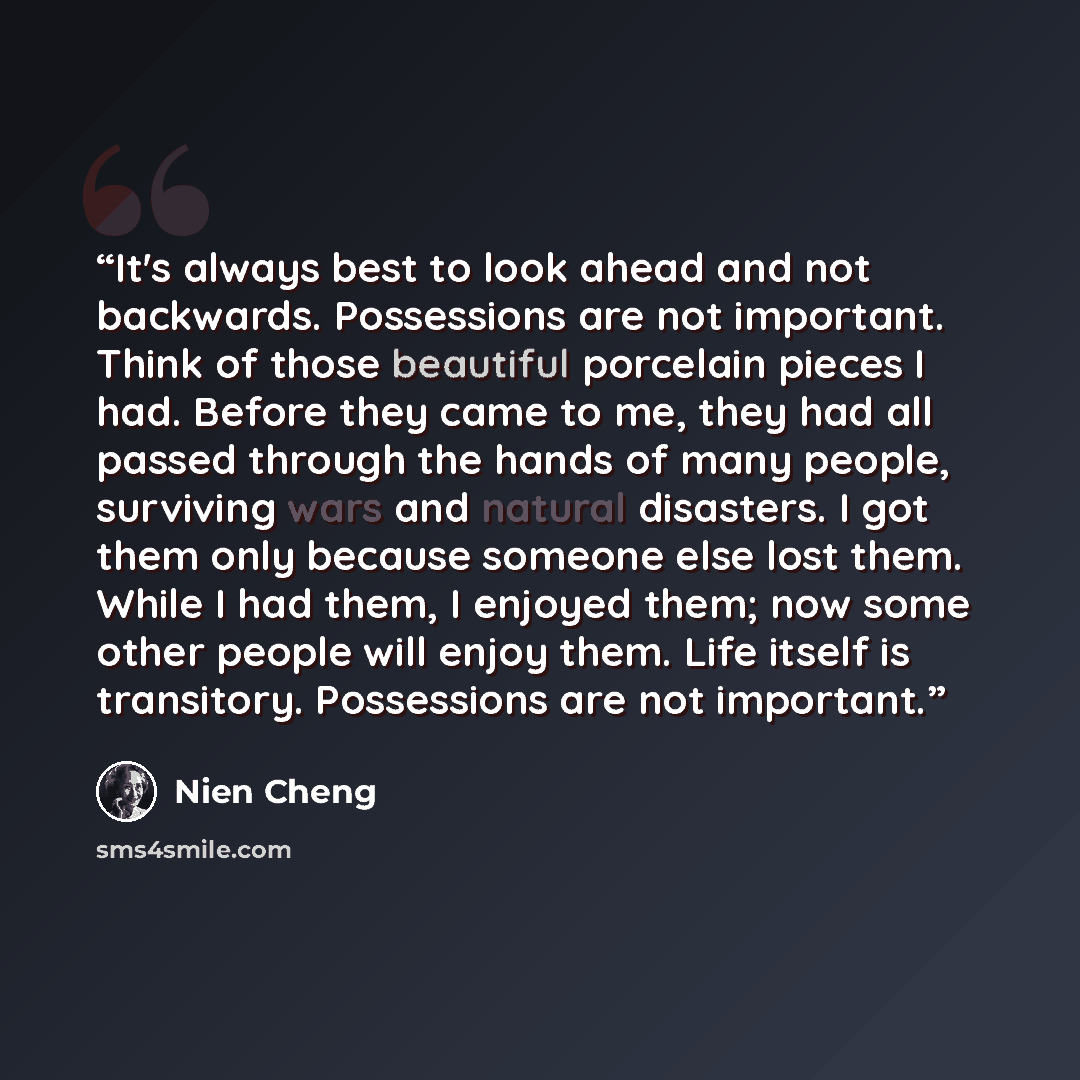 “It's always best to look ahead and not backwards. Possessions are not important. Think of those beautiful porcelain pieces I had. Before they came to me, they had all passed through the hands of many people, surviving wars and natural disasters. I got them only because someone else lost them…” quote by Nien Cheng