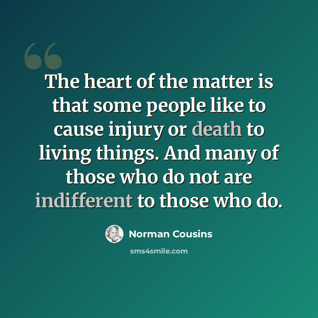 “The heart of the matter is that some people like to cause injury or death to living things. And many of those who do not are indifferent to those who do.” quote by Norman Cousins