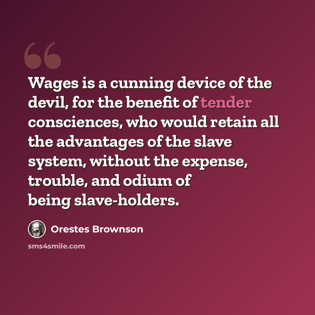 “Wages is a cunning device of the devil, for the benefit of tender consciences, who would retain all the advantages of the slave system, without the expense, trouble, and odium of being slave-holders.” quote by Orestes Brownson