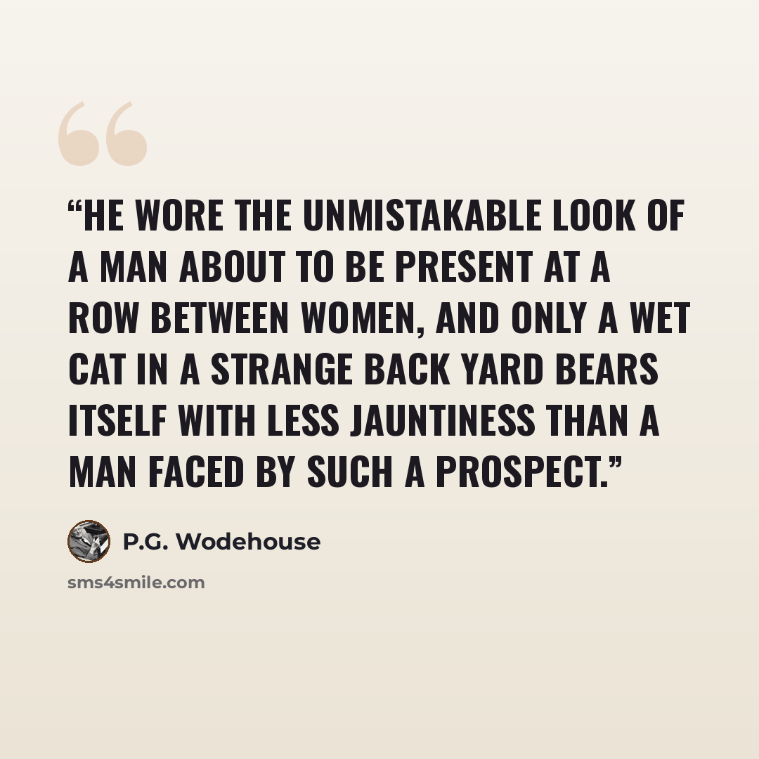 “He wore the unmistakable look of a man about to be present at a row between women, and only a wet cat in a strange back yard bears itself with less jauntiness than a man faced by such a prospect.” quote by P.G. Wodehouse