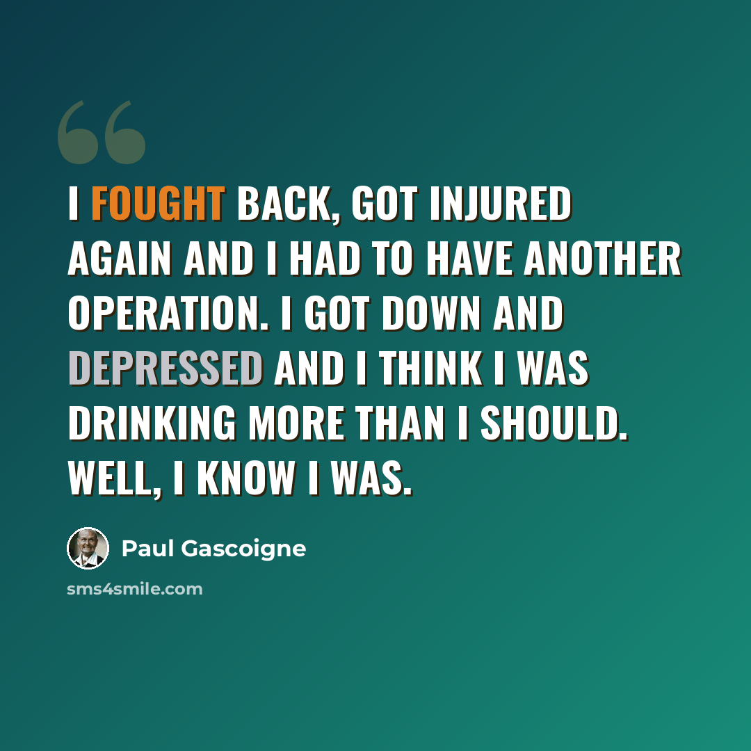 “I fought back, got injured again and I had to have another operation. I got down and depressed and I think I was drinking more than I should. Well, I know I was.” quote by Paul Gascoigne