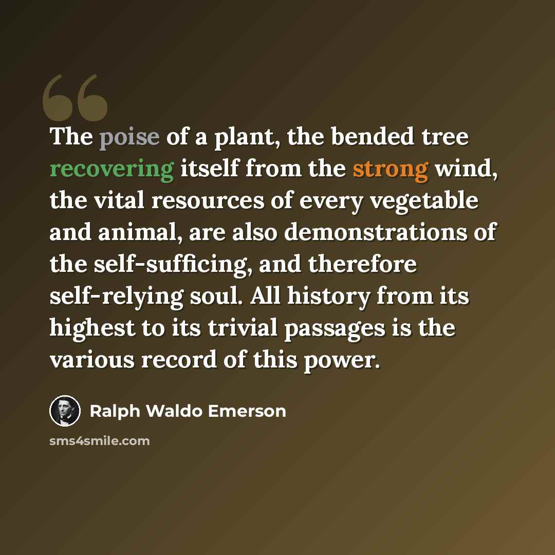 “The poise of a plant, the bended tree recovering itself from the strong wind, the vital resources of every vegetable and animal, are also demonstrations of the self-sufficing, and therefore self-relying soul. All history from its highest to its trivial passages is the various record of this power.” quote by Ralph Waldo Emerson