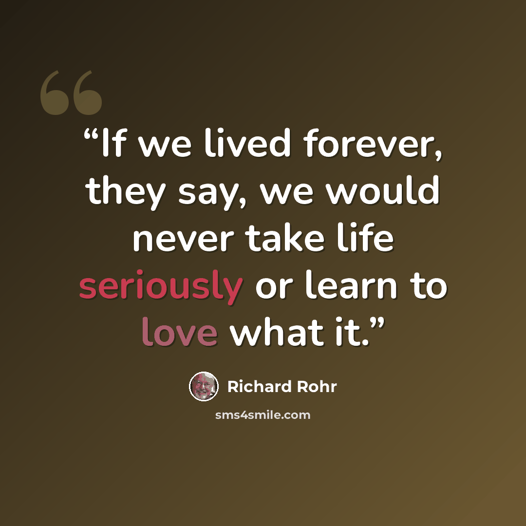 “If we lived forever, they say, we would never take life seriously or learn to love what it.” quote by Richard Rohr