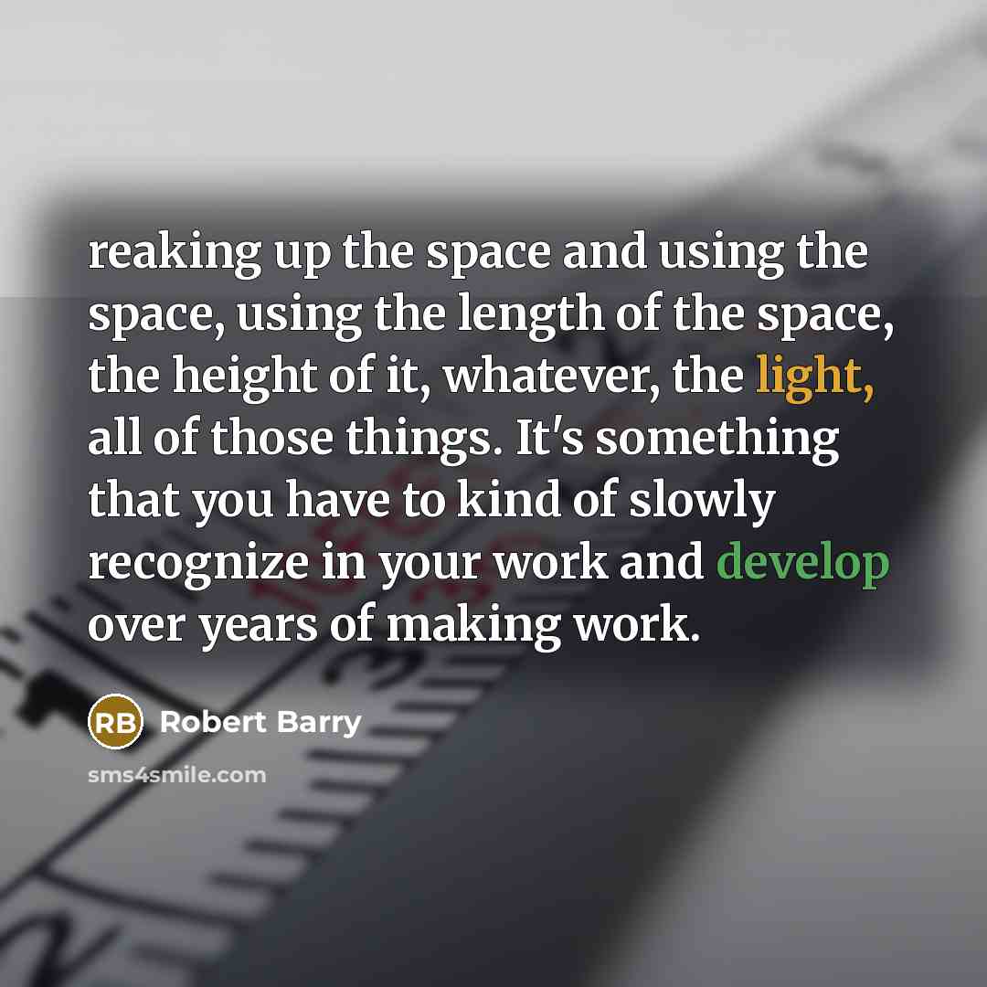 “reaking up the space and using the space, using the length of the space, the height of it, whatever, the light, all of those things. It's something that you have to kind of slowly recognize in your work and develop over years of making work.” quote by Robert Barry