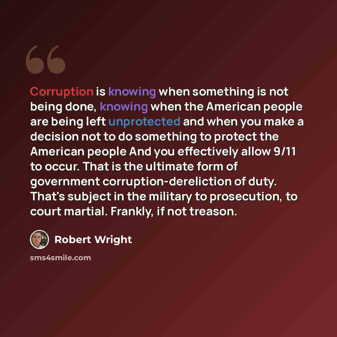 “Corruption is knowing when something is not being done, knowing when the American people are being left unprotected and when you make a decision not to do something to protect the American people And you effectively allow 9/11 to occur. That is the ultimate form of government…” quote by Robert Wright