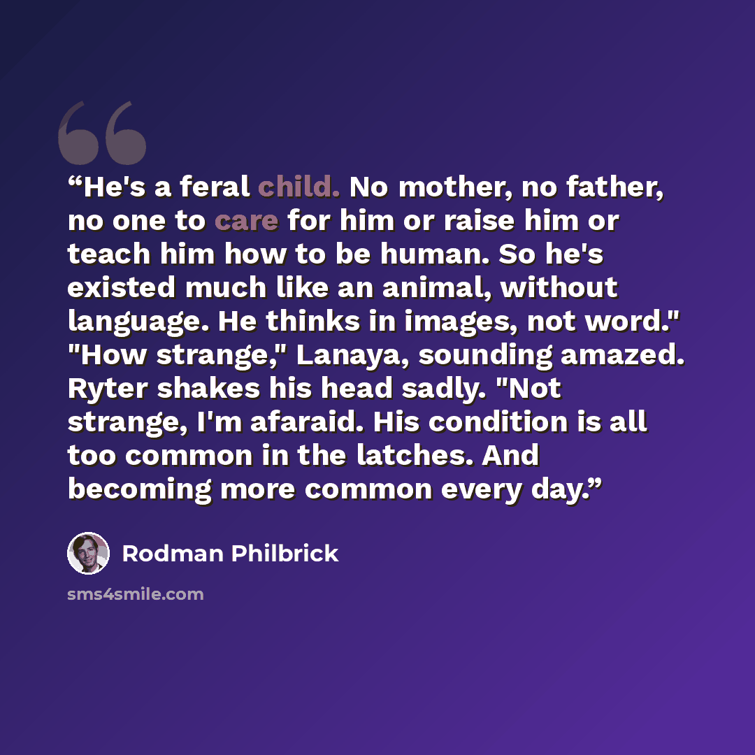 “He's a feral child. No mother, no father, no one to care for him or raise him or teach him how to be human. So he's existed much like an animal, without language. He thinks in images, not word." "How strange," Lanaya, sounding amazed. Ryter shakes his head sadly. "Not strange, I'm afaraid. His…” quote by Rodman Philbrick