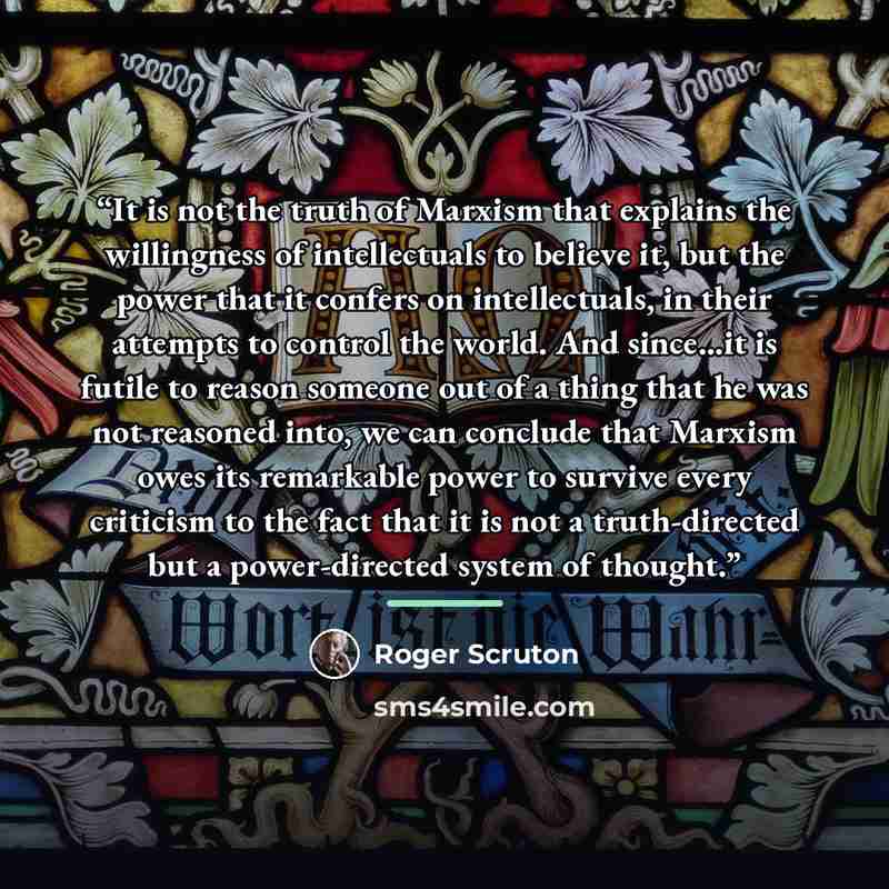 “It is not the truth of Marxism that explains the willingness of intellectuals to believe it, but the power that it confers on intellectuals, in their attempts to control the world. And since...it is futile to reason someone out of a thing that he was not reasoned into, we can conclude that Marxism…” quote by Roger Scruton