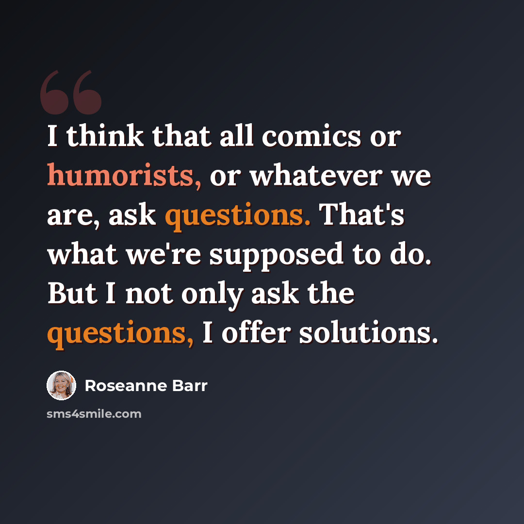 “I think that all comics or humorists, or whatever we are, ask questions. That's what we're supposed to do. But I not only ask the questions, I offer solutions.” quote by Roseanne Barr