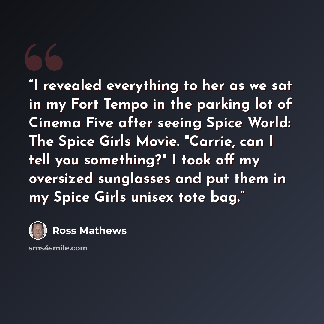 “I revealed everything to her as we sat in my Fort Tempo in the parking lot of Cinema Five after seeing Spice World: The Spice Girls Movie. "Carrie, can I tell you something?" I took off my oversized sunglasses and put them in my Spice Girls unisex tote bag.” quote by Ross Mathews
