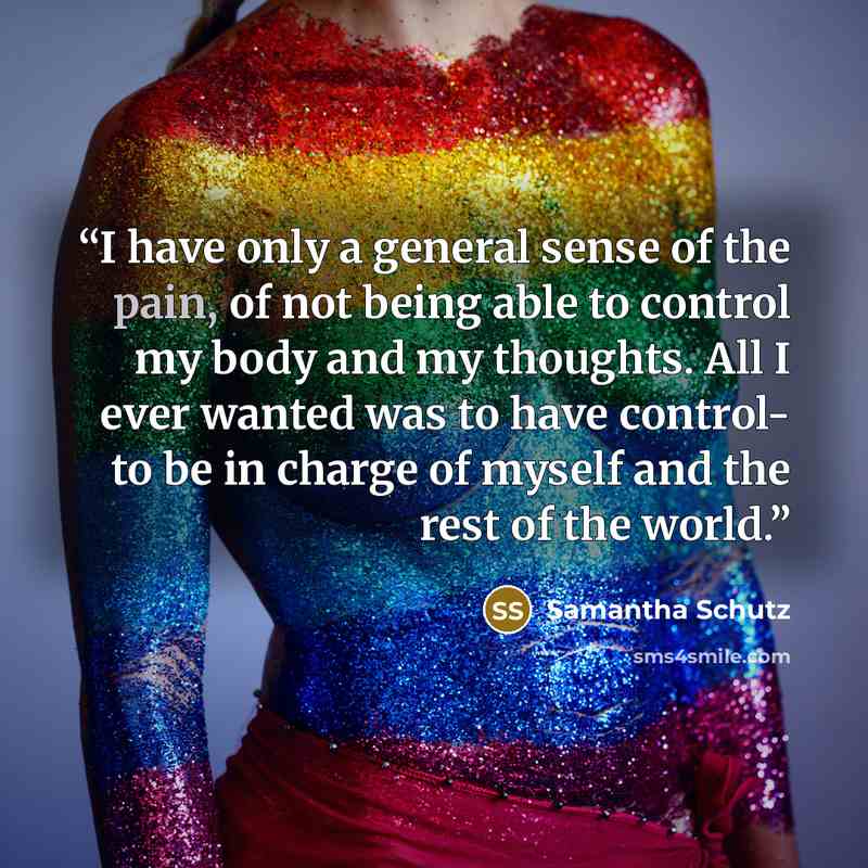 “I have only a general sense of the pain, of not being able to control my body and my thoughts. All I ever wanted was to have control- to be in charge of myself and the rest of the world.” quote by Samantha Schutz