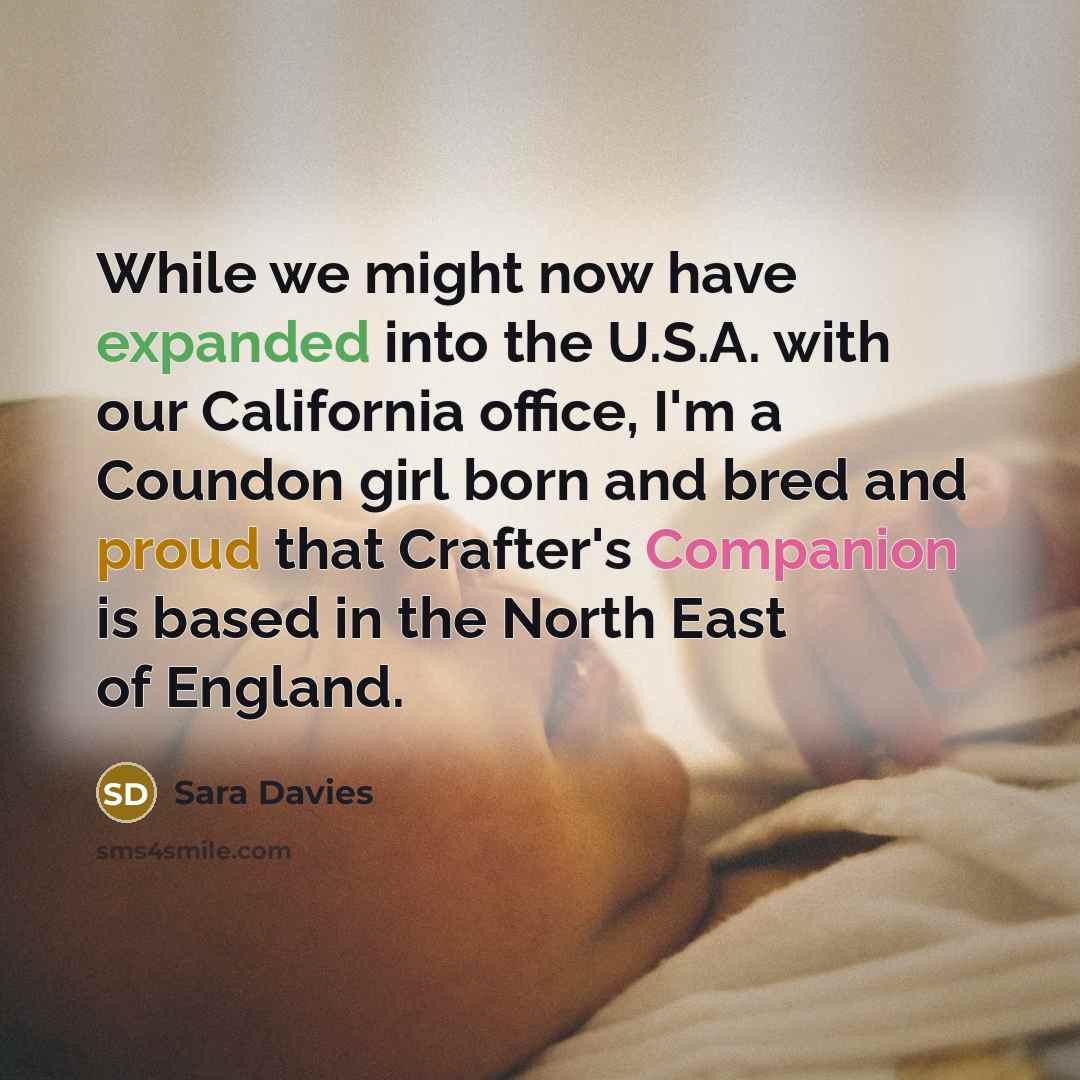 “While we might now have expanded into the U.S.A. with our California office, I'm a Coundon girl born and bred and proud that Crafter's Companion is based in the North East of England.” quote by Sara Davies