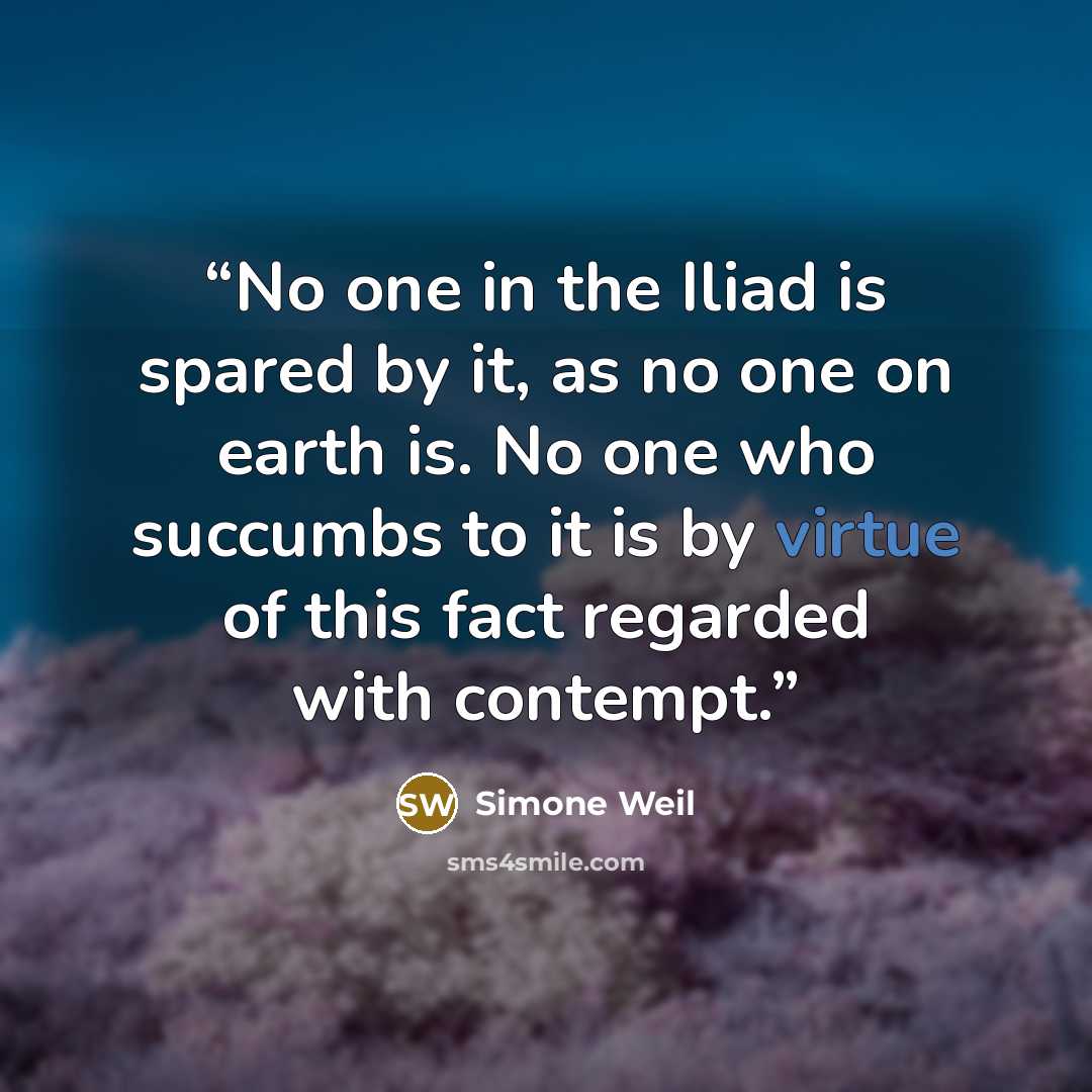 “No one in the Iliad is spared by it, as no one on earth is. No one who succumbs to it is by virtue of this fact regarded with contempt.” quote by Simone Weil