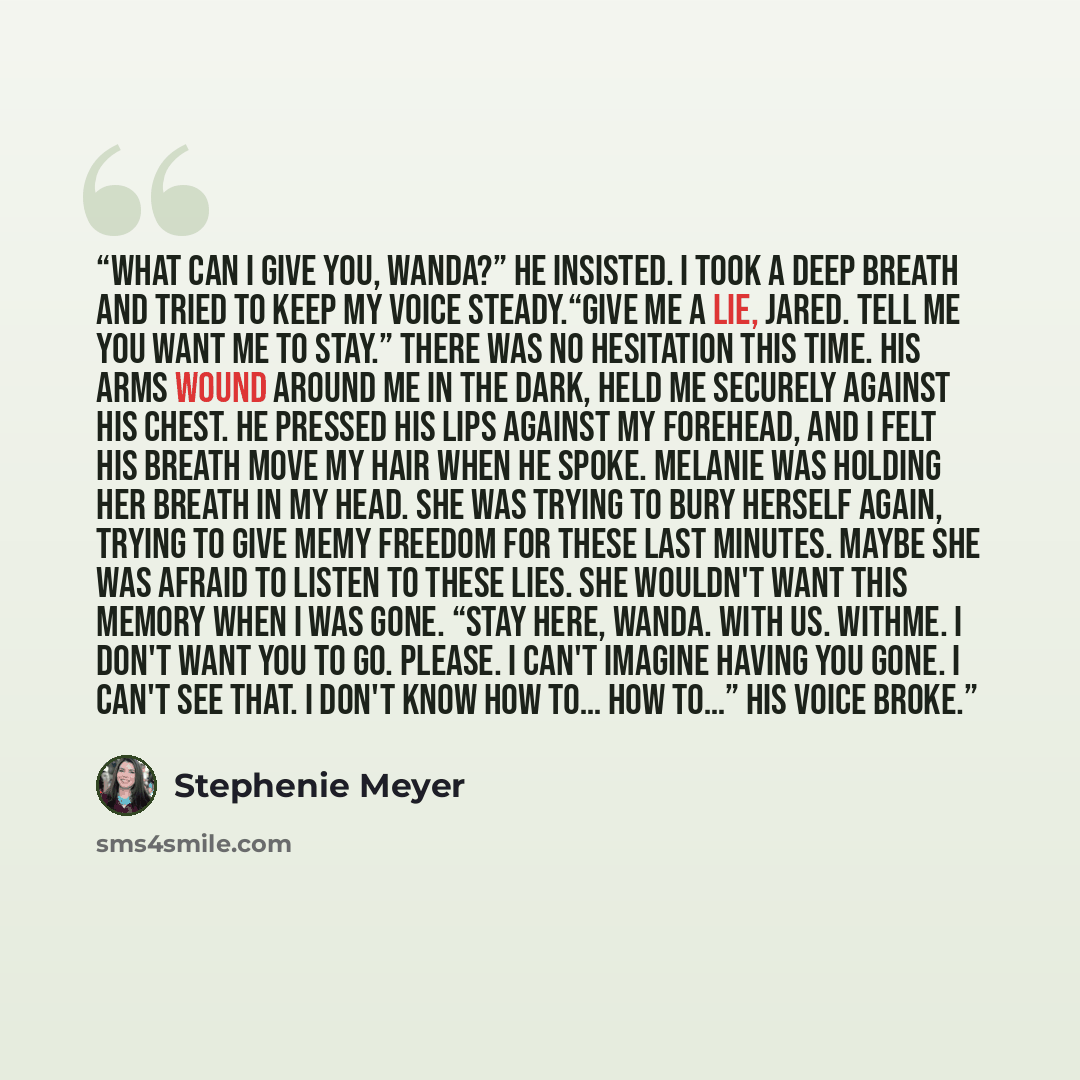 “What can I give you, Wanda?” he insisted. I took a deep breath and tried to keep my voice steady.“Give me a lie, Jared. Tell me you want me to stay.” There was no hesitation this time. His arms wound around me in the dark, held me securely against his chest. He pressed his lips against my…” quote by Stephenie Meyer