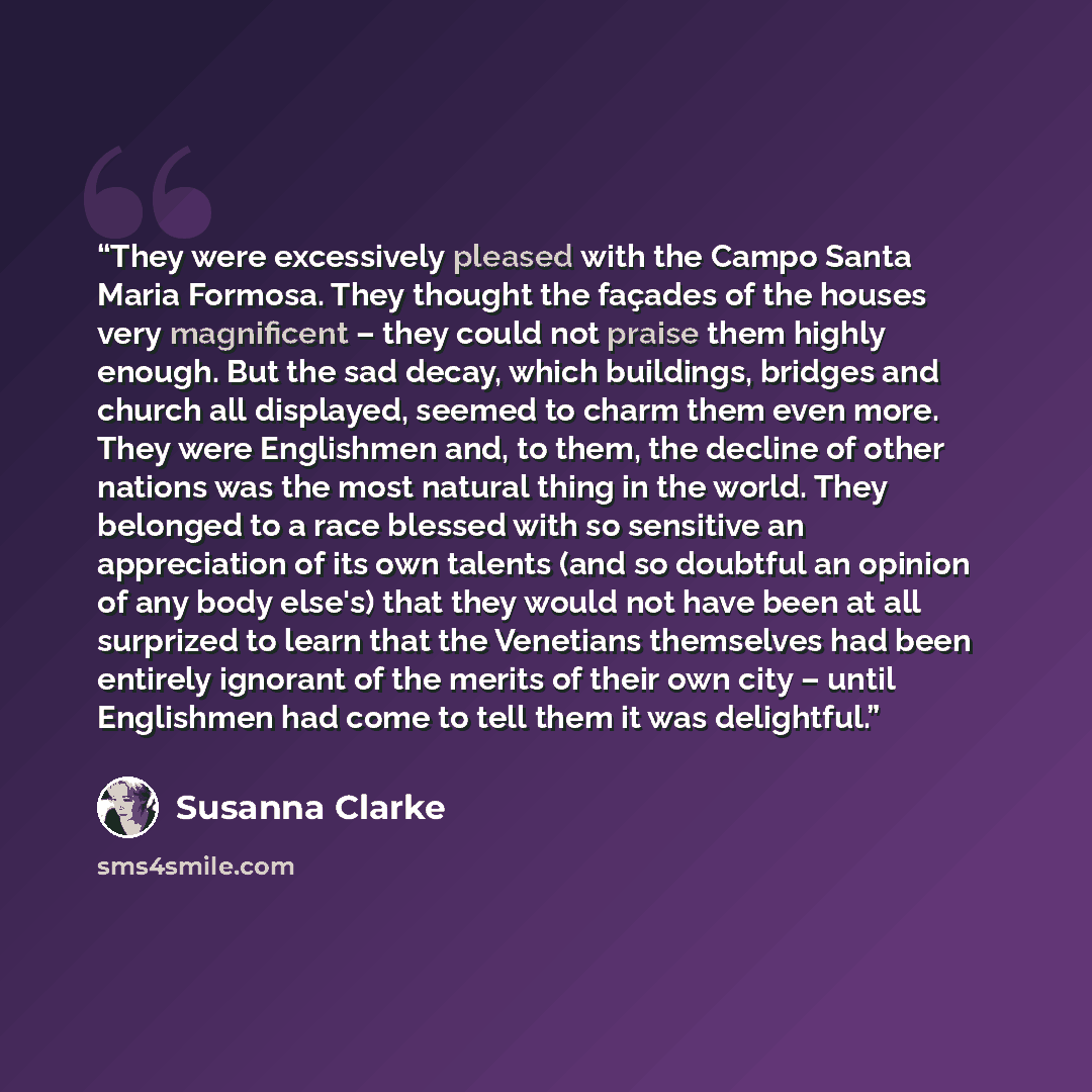 “They were excessively pleased with the Campo Santa Maria Formosa. They thought the façades of the houses very magnificent – they could not praise them highly enough. But the sad decay, which buildings, bridges and church all displayed, seemed to charm them even more. They were Englishmen and, to…” quote by Susanna Clarke
