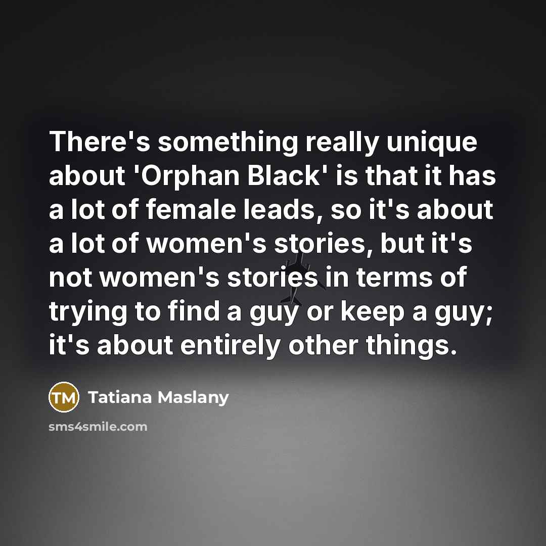 “There's something really unique about 'Orphan Black' is that it has a lot of female leads, so it's about a lot of women's stories, but it's not women's stories in terms of trying to find a guy or keep a guy; it's about entirely other things.” quote by Tatiana Maslany