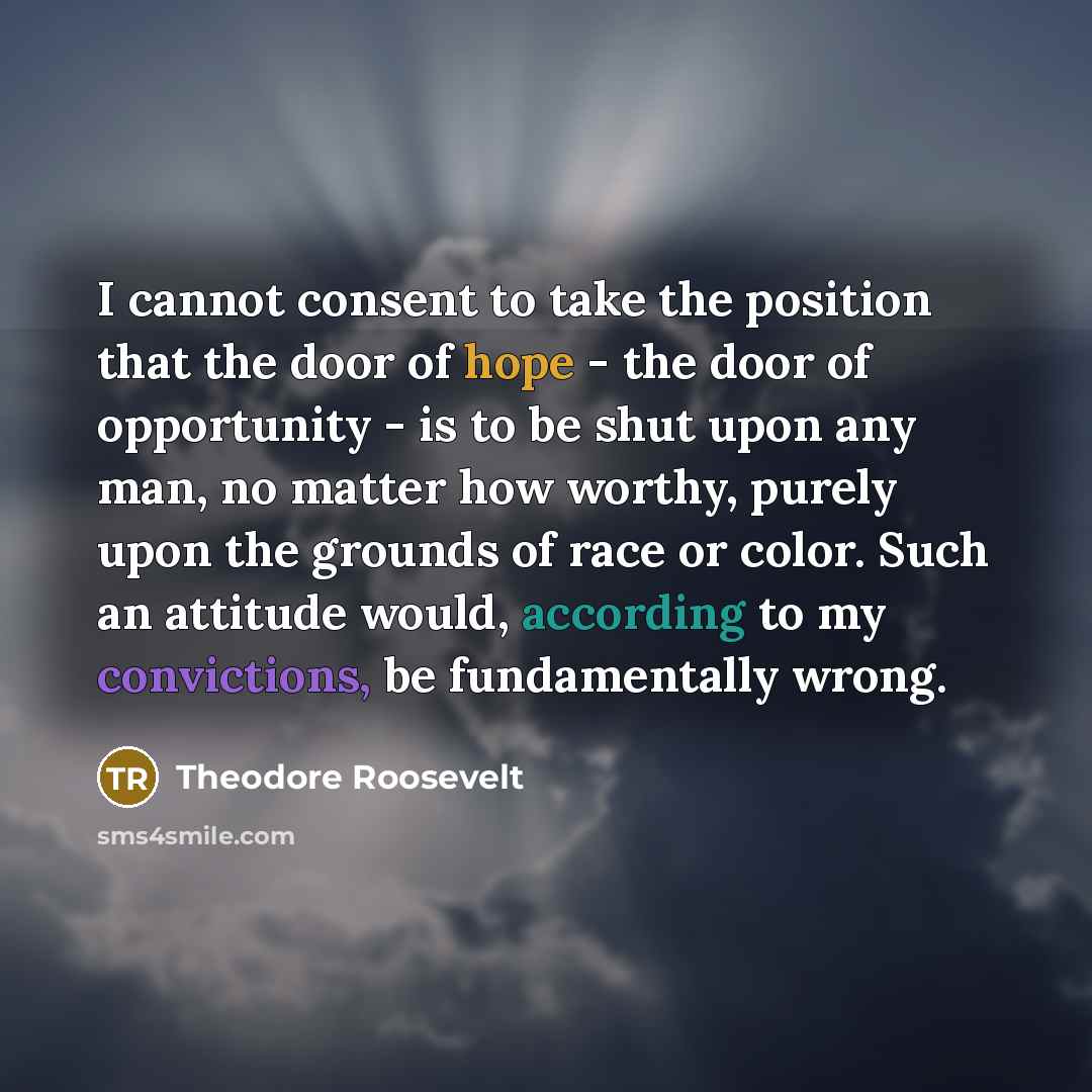 “I cannot consent to take the position that the door of hope - the door of opportunity - is to be shut upon any man, no matter how worthy, purely upon the grounds of race or color. Such an attitude would, according to my convictions, be fundamentally wrong.” quote by Theodore Roosevelt