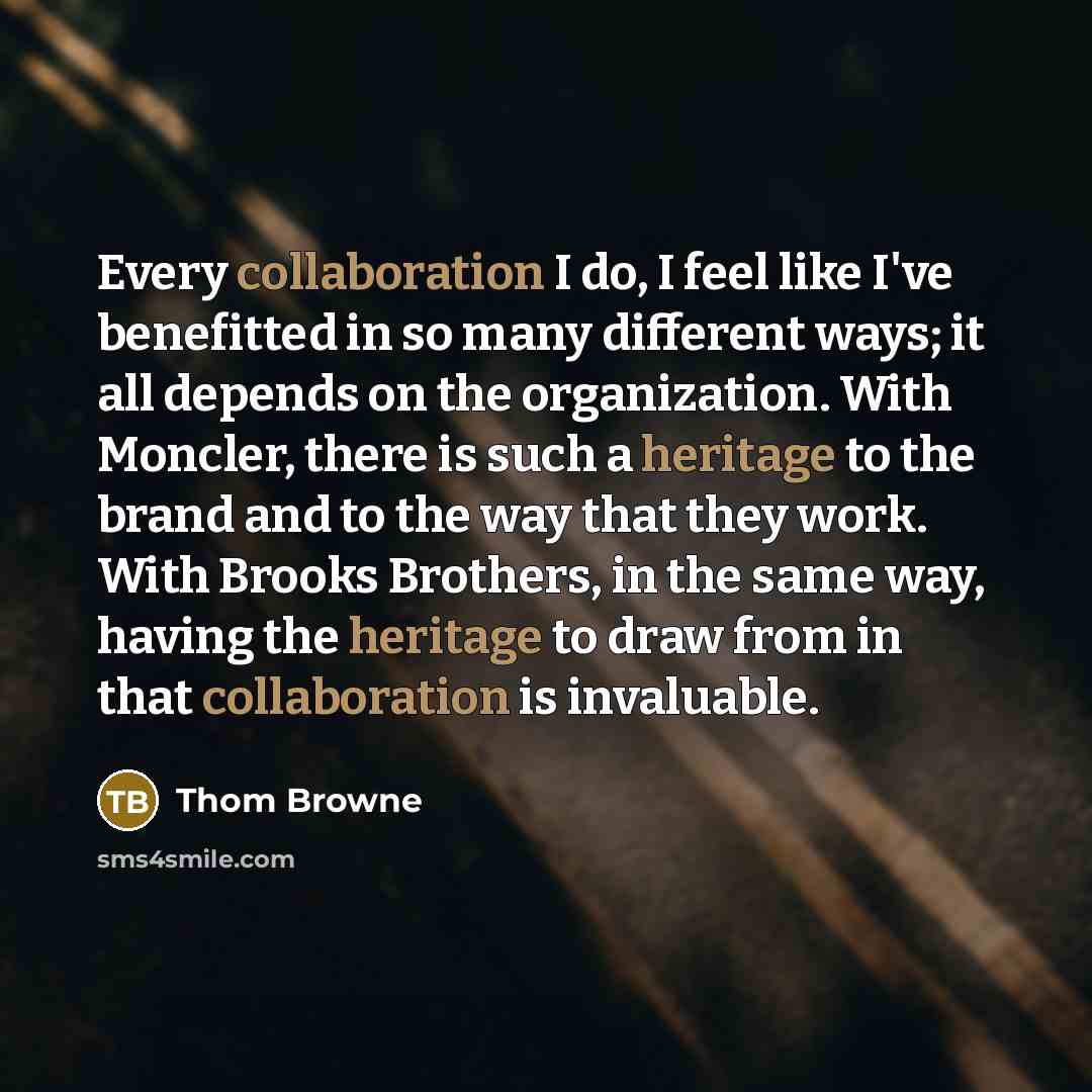 “Every collaboration I do, I feel like I've benefitted in so many different ways; it all depends on the organization. With Moncler, there is such a heritage to the brand and to the way that they work. With Brooks Brothers, in the same way, having the heritage to draw from in that collaboration is…” quote by Thom Browne