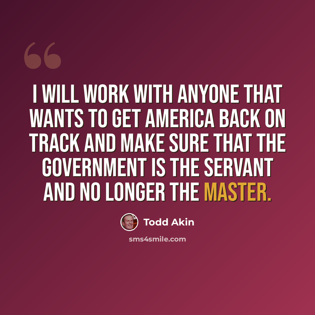 “I will work with anyone that wants to get America back on track and make sure that the government is the servant and no longer the master.” quote by Todd Akin