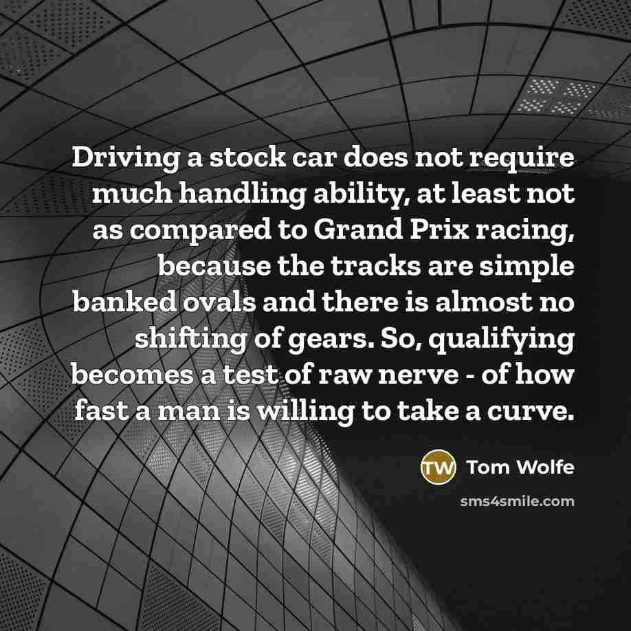 “Driving a stock car does not require much handling ability, at least not as compared to Grand Prix racing, because the tracks are simple banked ovals and there is almost no shifting of gears. So, qualifying becomes a test of raw nerve - of how fast a man is willing to take a curve.” quote by Tom Wolfe