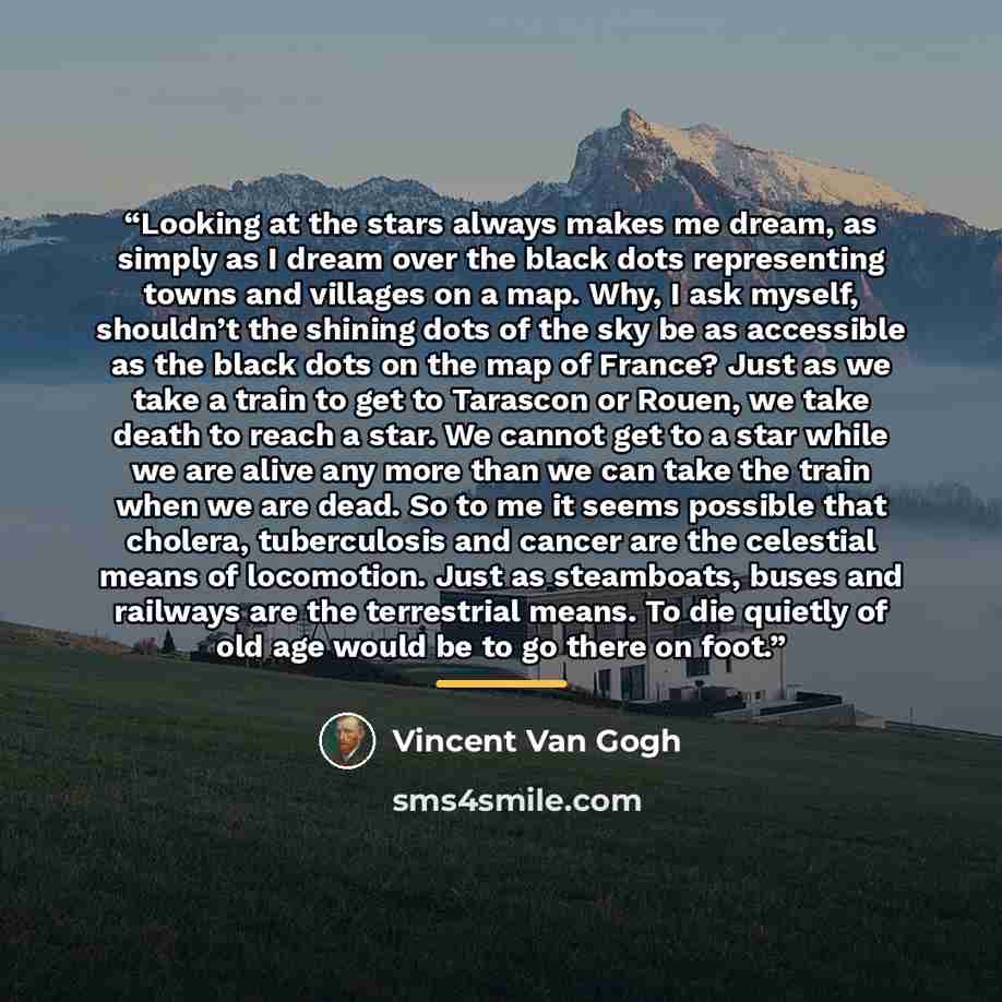 “Looking at the stars always makes me dream, as simply as I dream over the black dots representing towns and villages on a map. Why, I ask myself, shouldn’t the shining dots of the sky be as accessible as the black dots on the map of France? Just as we take a train to get to Tarascon or Rouen, we…” quote by Vincent van Gogh