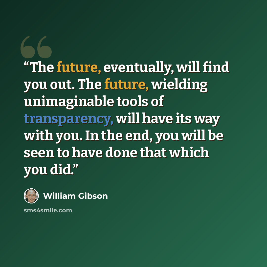 “The future, eventually, will find you out. The future, wielding unimaginable tools of transparency, will have its way with you. In the end, you will be seen to have done that which you did.” quote by William Gibson