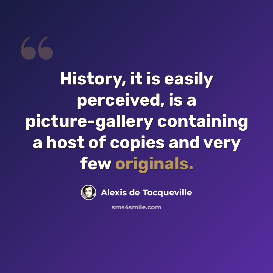 “History, it is easily perceived, is a picture-gallery containing a host of copies and very few originals.” quote by Alexis de Tocqueville
