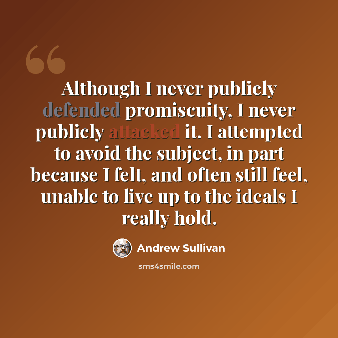 “Although I never publicly defended promiscuity, I never publicly attacked it. I attempted to avoid the subject, in part because I felt, and often still feel, unable to live up to the ideals I really hold.” quote by Andrew Sullivan